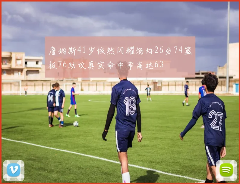 詹姆斯41岁依然闪耀场均26分74篮板76助攻真实命中率高达63