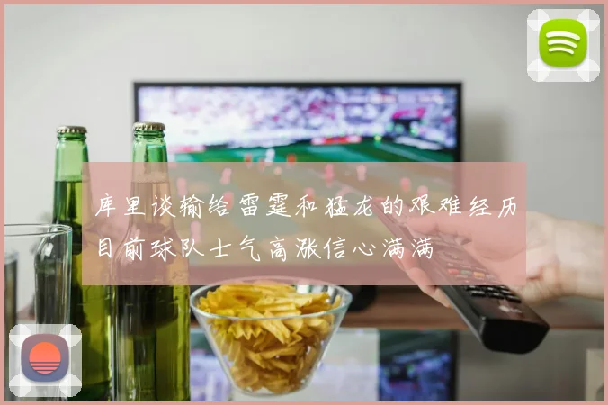 库里谈输给雷霆和猛龙的艰难经历目前球队士气高涨信心满满