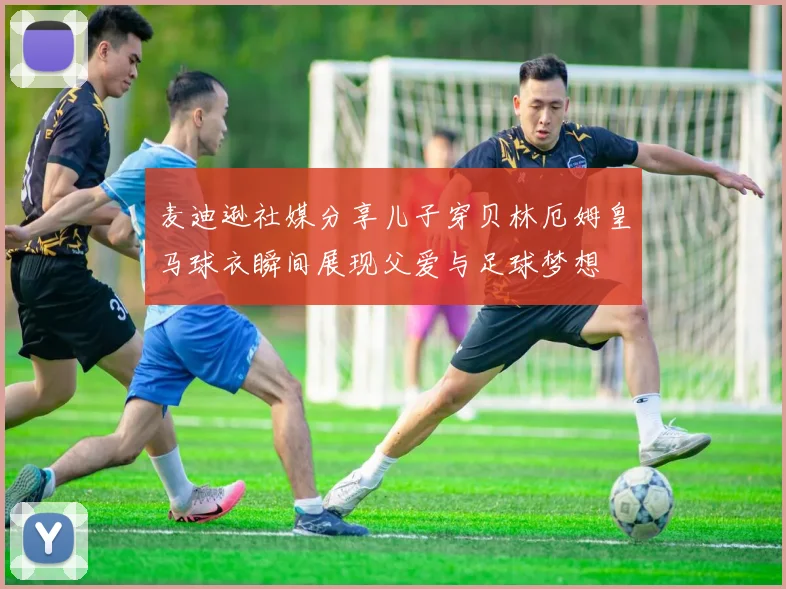 麦迪逊社媒分享儿子穿贝林厄姆皇马球衣瞬间展现父爱与足球梦想
