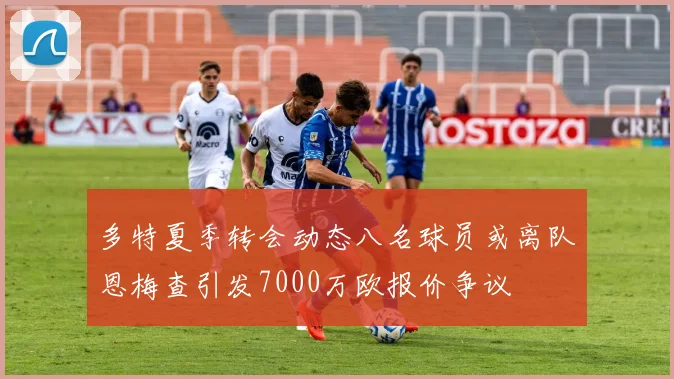 多特夏季转会动态八名球员或离队恩梅查引发7000万欧报价争议