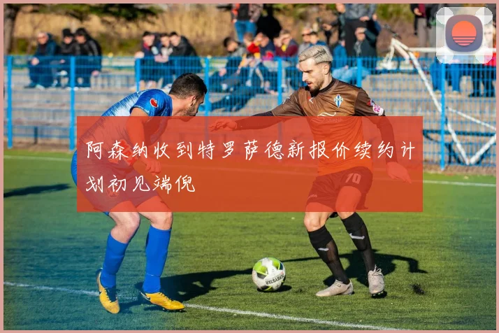 阿森纳收到特罗萨德新报价续约计划初见端倪