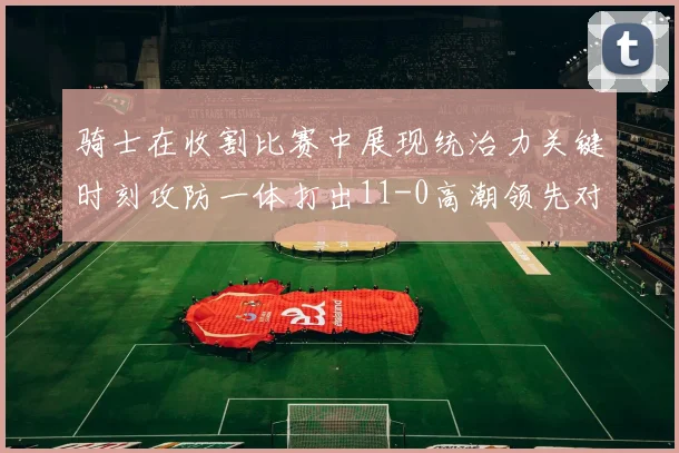 骑士在收割比赛中展现统治力关键时刻攻防一体打出11-0高潮领先对手6分
