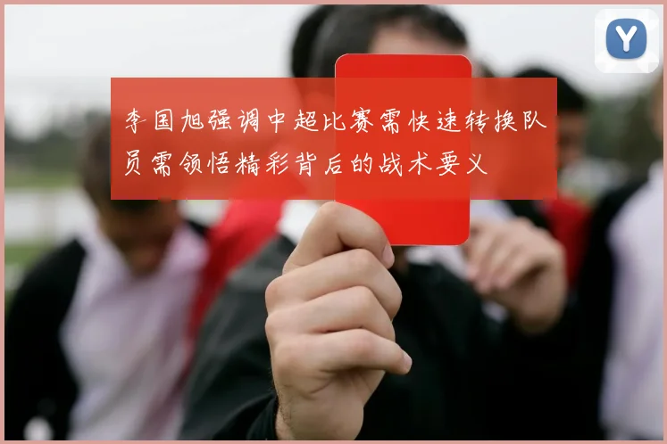李国旭强调中超比赛需快速转换队员需领悟精彩背后的战术要义