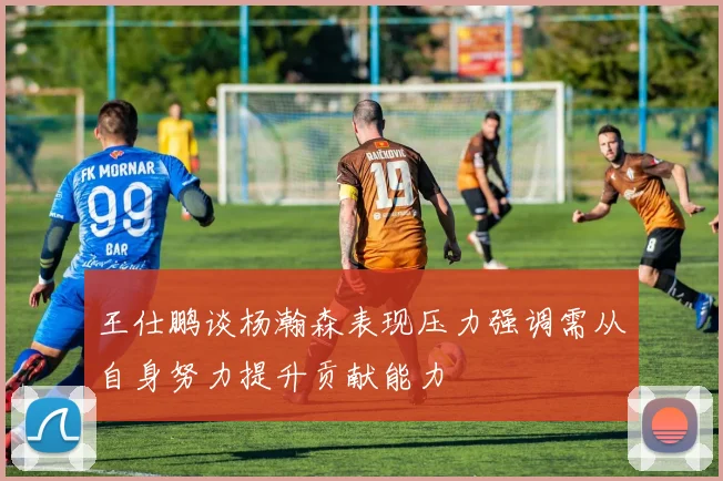 王仕鹏谈杨瀚森表现压力强调需从自身努力提升贡献能力