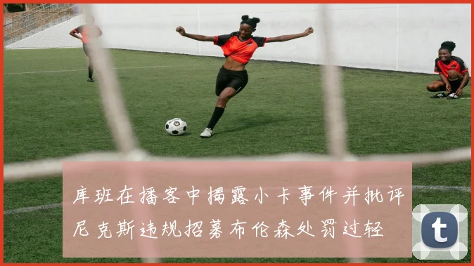 库班在播客中揭露小卡事件并批评尼克斯违规招募布伦森处罚过轻