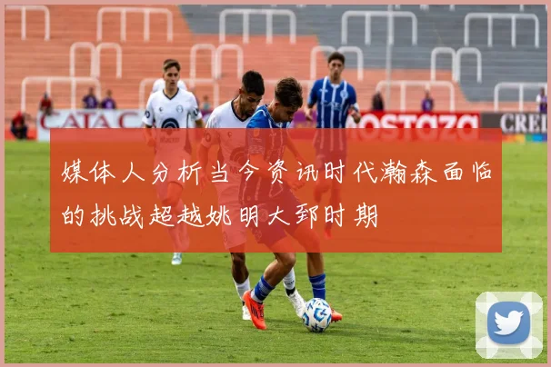 媒体人分析当今资讯时代瀚森面临的挑战超越姚明大郅时期