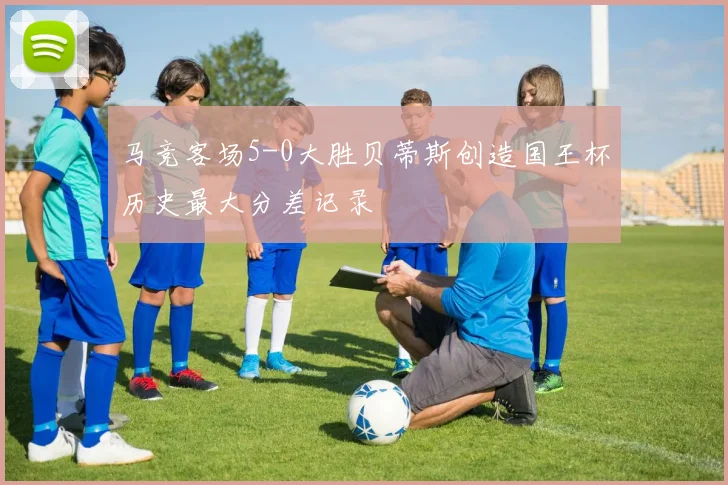 马竞客场5-0大胜贝蒂斯创造国王杯历史最大分差记录