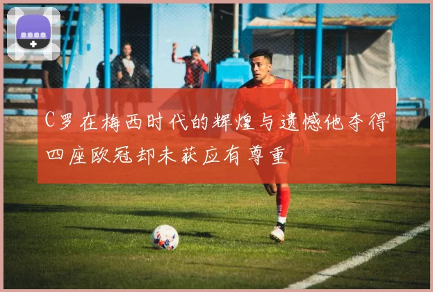 C罗在梅西时代的辉煌与遗憾他夺得四座欧冠却未获应有尊重