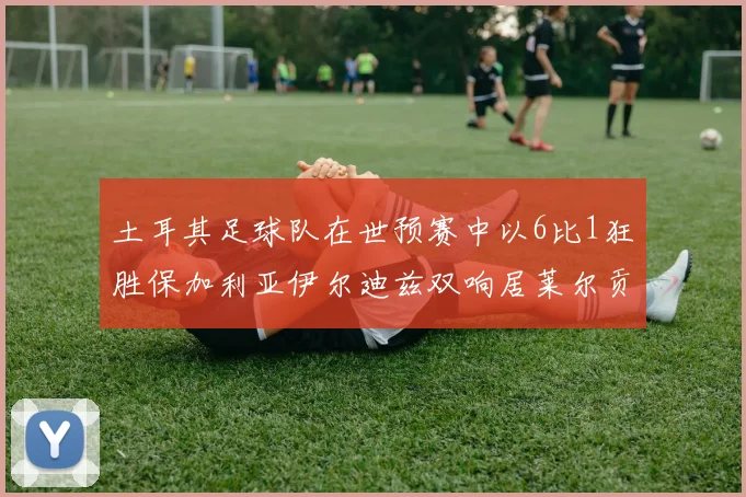 土耳其足球队在世预赛中以6比1狂胜保加利亚伊尔迪兹双响居莱尔贡献进球与助攻