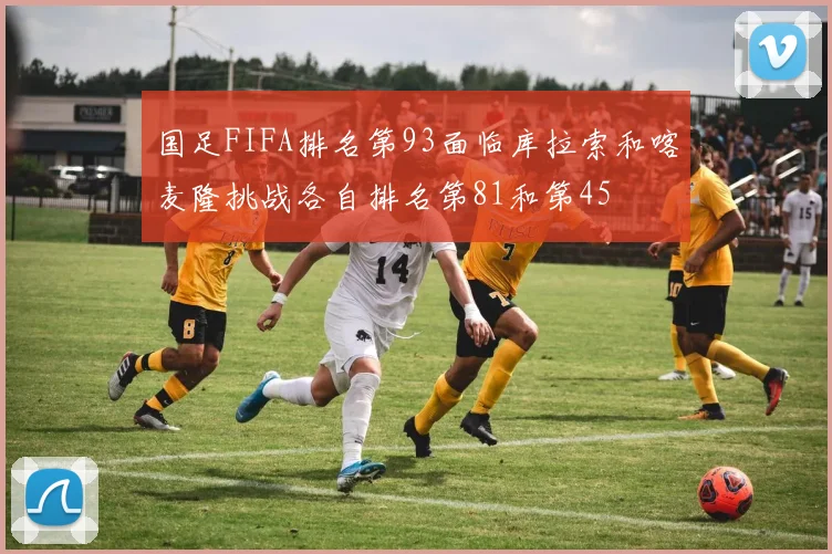 国足FIFA排名第93面临库拉索和喀麦隆挑战各自排名第81和第45