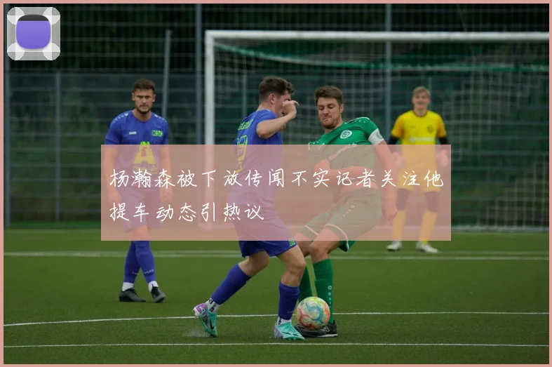 杨瀚森被下放传闻不实记者关注他提车动态引热议