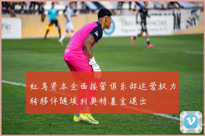 红鸟资本全面接管俱乐部运营权力转移伴随埃利奥特基金退出