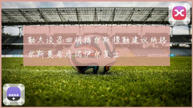 勒夫谈召回胡梅尔斯穆勒建议纳格尔斯曼考虑诺伊尔复出
