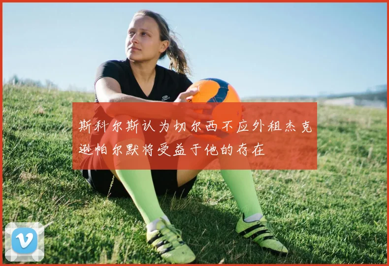 斯科尔斯认为切尔西不应外租杰克逊帕尔默将受益于他的存在