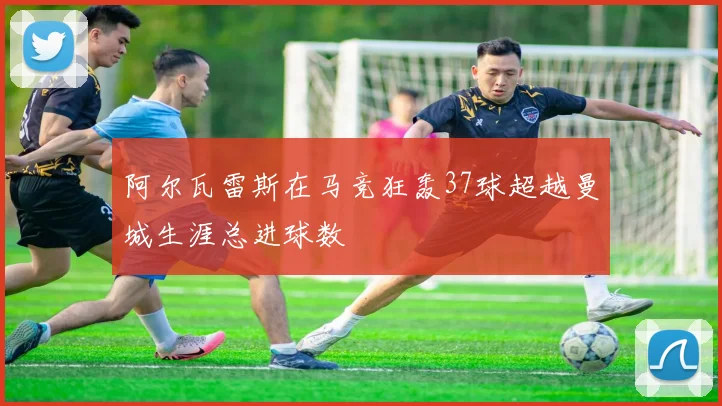 阿尔瓦雷斯在马竞狂轰37球超越曼城生涯总进球数