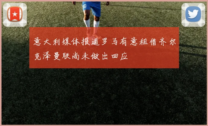 意大利媒体报道罗马有意租借齐尔克泽曼联尚未做出回应