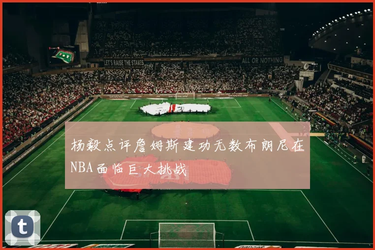 杨毅点评詹姆斯建功无数布朗尼在NBA面临巨大挑战