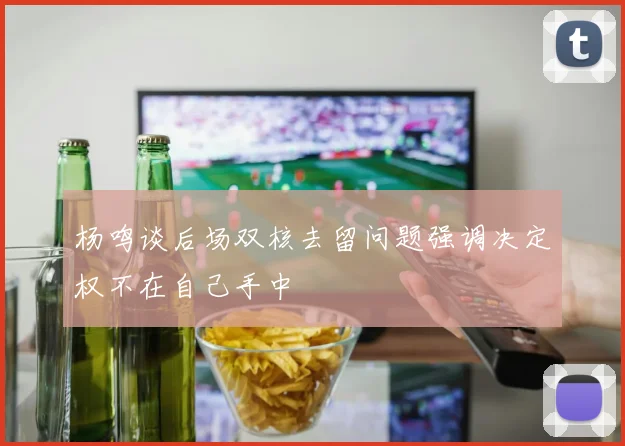 杨鸣谈后场双核去留问题强调决定权不在自己手中