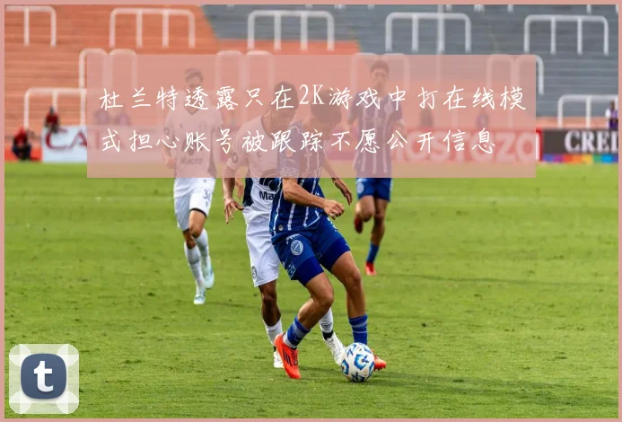 杜兰特透露只在2K游戏中打在线模式担心账号被跟踪不愿公开信息