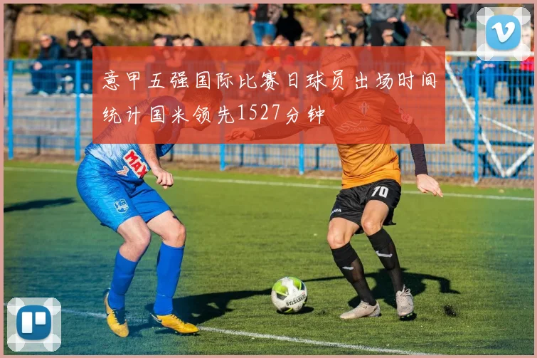 意甲五强国际比赛日球员出场时间统计国米领先1527分钟
