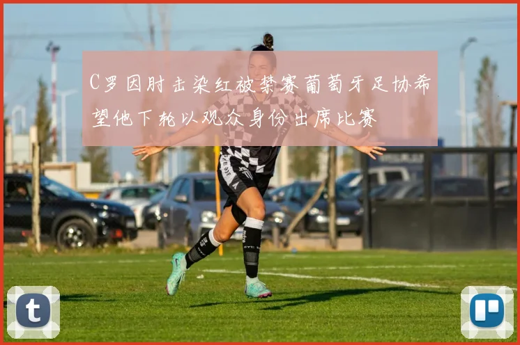 C罗因肘击染红被禁赛葡萄牙足协希望他下轮以观众身份出席比赛