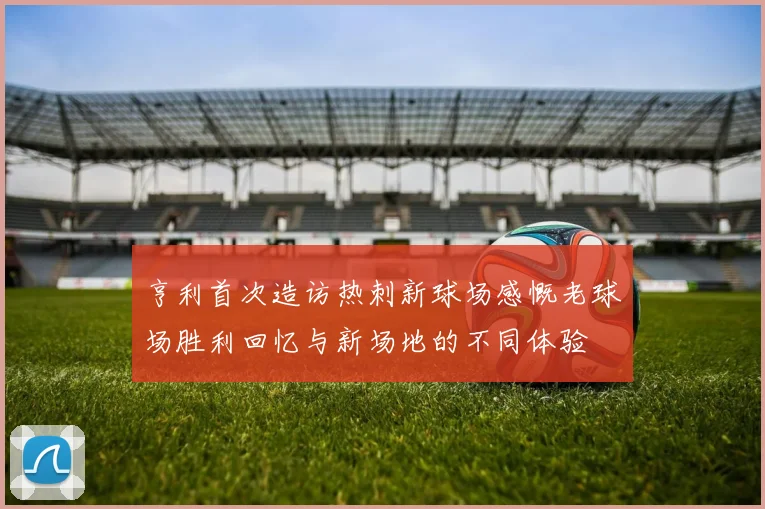 亨利首次造访热刺新球场感慨老球场胜利回忆与新场地的不同体验