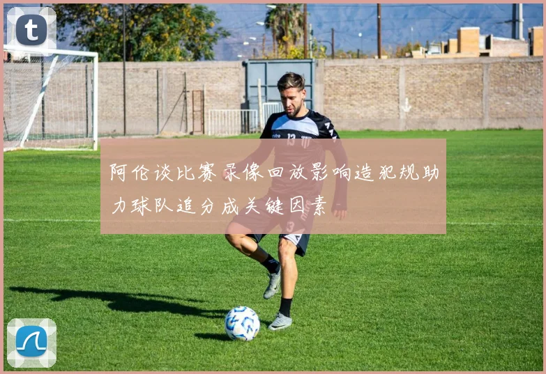 阿伦谈比赛录像回放影响造犯规助力球队追分成关键因素