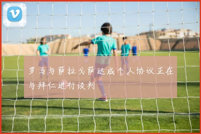 罗马与萨拉戈萨达成个人协议正在与拜仁进行谈判