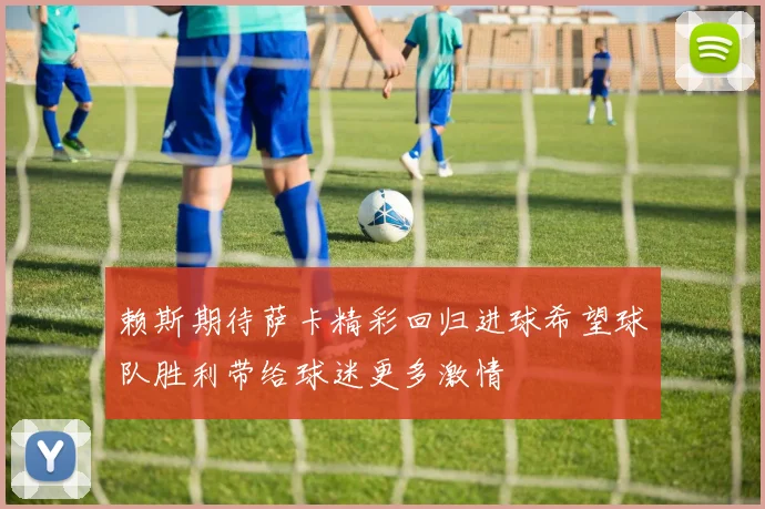 赖斯期待萨卡精彩回归进球希望球队胜利带给球迷更多激情