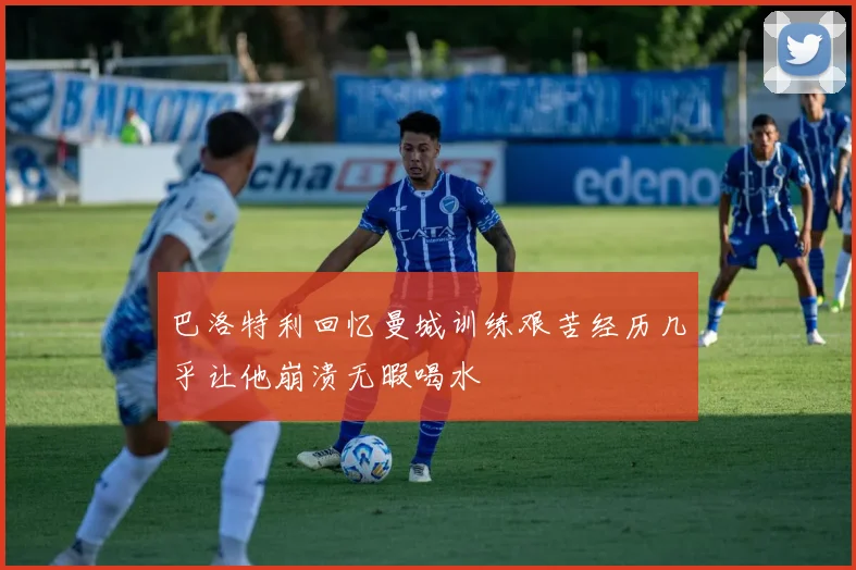 巴洛特利回忆曼城训练艰苦经历几乎让他崩溃无暇喝水