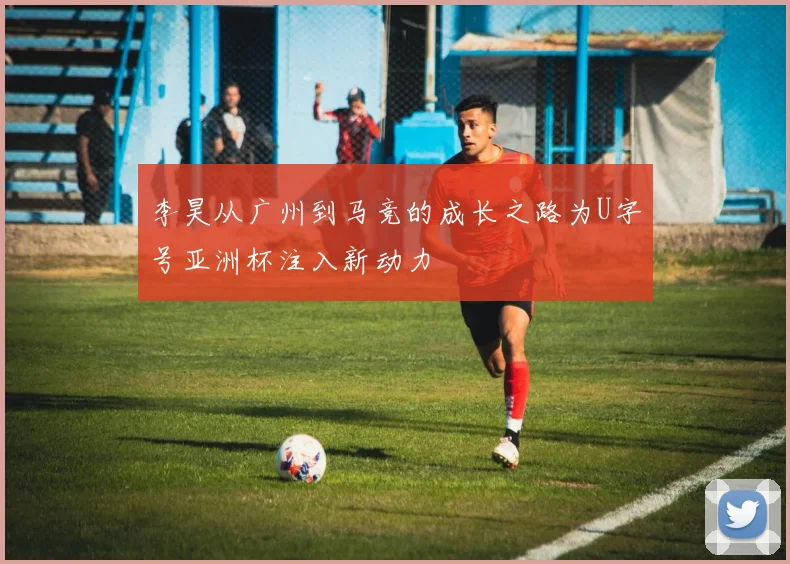 李昊从广州到马竞的成长之路为U字号亚洲杯注入新动力
