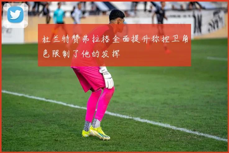 杜兰特赞弗拉格全面提升称控卫角色限制了他的发挥