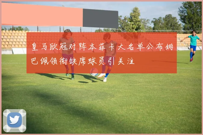 皇马欧冠对阵本菲卡大名单公布姆巴佩领衔缺席球员引关注