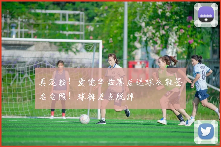 真宠粉！爱德华兹赛后送球衣鞋签名合照！球裤差点脱掉