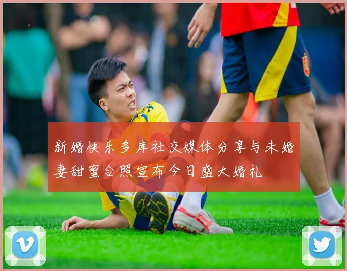 新婚快乐多库社交媒体分享与未婚妻甜蜜合照宣布今日盛大婚礼
