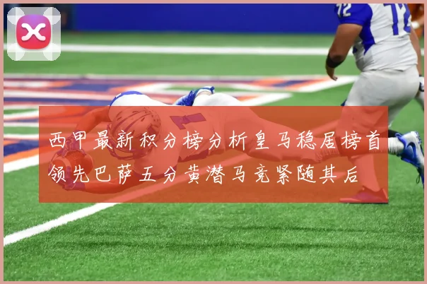 西甲最新积分榜分析皇马稳居榜首领先巴萨五分黄潜马竞紧随其后