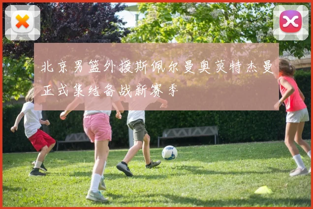 北京男篮外援斯佩尔曼奥莫特杰曼正式集结备战新赛季