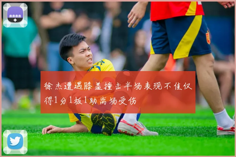 徐杰遭遇膝盖撞击半场表现不佳仅得1分1板1助离场受伤