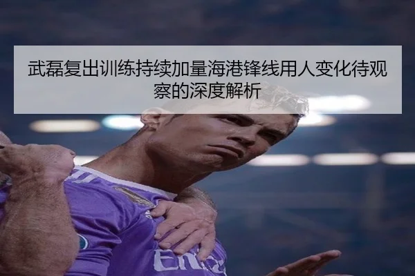 武磊复出训练持续加量海港锋线用人变化待观察的深度解析